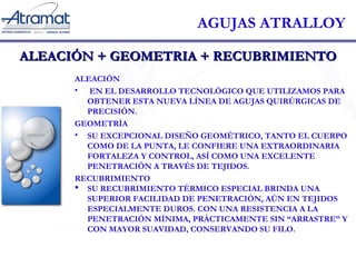 AGUJAS ATRALLOY 
ALEACIÓN + GGEEOOMMEETTRRIIAA ++ RREECCUUBBRRIIMMIIEENNTTOO 
ALEACIÓN 
• EN EL DESARROLLO TECNOLÓGICO QUE UTILIZAMOS PARA 
OBTENER ESTA NUEVA LÍNEA DE AGUJAS QUIRÚRGICAS DE 
PRECISIÓN. 
GEOMETRÍA 
• SU EXCEPCIONAL DISEÑO GEOMÉTRICO, TANTO EL CUERPO 
COMO DE LA PUNTA, LE CONFIERE UNA EXTRAORDINARIA 
FORTALEZA Y CONTROL, ASÍ COMO UNA EXCELENTE 
PENETRACIÓN A TRAVÉS DE TEJIDOS. 
RECUBRIMIENTO 
 SU RECUBRIMIENTO TÉRMICO ESPECIAL BRINDA UNA 
SUPERIOR FACILIDAD DE PENETRACIÓN, AÚN EN TEJIDOS 
ESPECIALMENTE DUROS. CON UNA RESISTENCIA A LA 
PENETRACIÓN MÍNIMA, PRÁCTICAMENTE SIN “ARRASTRE” Y 
CON MAYOR SUAVIDAD, CONSERVANDO SU FILO. 
 