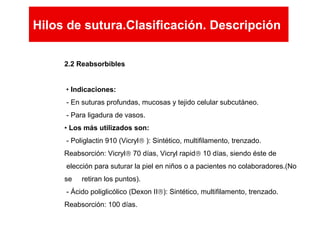 2.2 Reabsorbibles
• Indicaciones:
- En suturas profundas, mucosas y tejido celular subcutáneo.
- Para ligadura de vasos.
• Los más utilizados son:
- Poliglactin 910 (Vicryl® ): Sintético, multifilamento, trenzado.
Reabsorción: Vicryl® 70 días, Vicryl rapid® 10 días, siendo éste de
elección para suturar la piel en niños o a pacientes no colaboradores.(No
se retiran los puntos).
- Ácido poliglicólico (Dexon II®): Sintético, multifilamento, trenzado.
Reabsorción: 100 días.
Hilos de sutura.Clasificación. Descripción
Hilos de sutura.Clasificación. Descripción
 