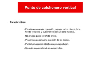 • Características:
Punto de colchonero vertical
- Permite en una sola operación, suturar varios planos de la
herida (cutáneo y subcutáneo) con un solo material.
- No precisa punto invertido previo.
- Proporciona una buena eversión de los bordes.
- Punto hemostático (ideal en cuero cabelludo).
- Se realiza con material no reabsorbible.
Punto de colchonero vertical
 
