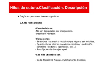  Según su permanencia en el organismo.
2.1. No reabsorbibles
• Características:
- No son degradados por el organismo.
- Deben ser retirados.
• Indicaciones:
- En suturas cutáneas o mucosas que vayan a ser retiradas.
- En estructuras internas que deben mantener una tensión
constante (tendones, ligamentos, etc…)
- Para fijación de drenajes a piel.
• Los más utilizados son:
- Seda (Mersilk): Natural, multifilamento, trenzado.
Hilos de sutura.Clasificación. Descripción
Hilos de sutura.Clasificación. Descripción
 