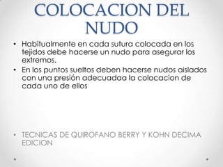 COLOCACION DEL
NUDO
• Habitualmente en cada sutura colocada en los
tejidos debe hacerse un nudo para asegurar los
extremos.
• En los puntos sueltos deben hacerse nudos aislados
con una presión adecuadaa la colocacion de
cada uno de ellos

• TECNICAS DE QUIROFANO BERRY Y KOHN DECIMA
EDICION

 