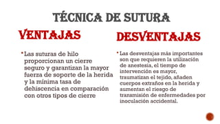 TÉCNICA DE SUTURA
VENTAJAS
Las suturas de hilo
proporcionan un cierre
seguro y garantizan la mayor
fuerza de soporte de la herida
y la mínima tasa de
dehiscencia en comparación
con otros tipos de cierre
DESVENTAJAS
 Las desventajas más importantes
son que requieren la utilización
de anestesia, el tiempo de
intervención es mayor,
traumatizan el tejido, añaden
cuerpos extraños en la herida y
aumentan el riesgo de
transmisión de enfermedades por
inoculación accidental.
 