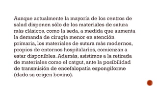 Aunque actualmente la mayoría de los centros de
salud disponen sólo de los materiales de sutura
más clásicos, como la seda, a medida que aumenta
la demanda de cirugía menor en atención
primaria, los materiales de sutura más modernos,
propios de entornos hospitalarios, comienzan a
estar disponibles. Además, asistimos a la retirada
de materiales como el catgut, ante la posibilidad
de transmisión de encefalopatía espongiforme
(dado su origen bovino).
 