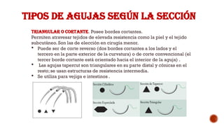 TIPOS DE AGUJAS SEGÚN LA SECCIÓN
Triangular o cortante. Posee bordes cortantes.
Permiten atravesar tejidos de elevada resistencia como la piel y el tejido
subcutáneo. Son las de elección en cirugía menor.
 Puede ser de corte reverso (dos bordes cortantes a los lados y el
tercero en la parte exterior de la curvatura) o de corte convencional (el
tercer borde cortante está orientado hacia el interior de la aguja) .
 Las agujas tapercut son triangulares en su parte distal y cónicas en el
resto; se usan estructuras de resistencia intermedia.
 Se utiliza para vejiga e intestinos .
 