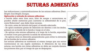 SUTURAS ADHESIVAS
Las indicaciones y contraindicaciones de las suturas adhesivas (Steri-
Strip®, Curi-Strip®, Cicagra.
Aplicación y retirada de suturas adhesivas
a herida debe estar bien seca, libre de sangre o secreciones; se
pueden añadir sustancias para aumentar la adhesividad de la piel,
como Nobecutan®
, que debe dejar secarse.
-­Se corta, antes de retirarla del papel, al tamaño adecuado.
­
- Se aplica mediante pinzas de disección sin dientes o con los dedos,
primero en un borde de la herida y luego en el otro.
­
- Se aplican más suturas adhesivas a lo largo de la herida, separadas
al menos 3 mm para permitir la salida de secreciones.
­
- Se aplican otras en dirección perpendicular, para evitar la elevación
de los bordes de la sutura adhesiva.
Las suturas adhesivas se mantienen el mismo tiempo que una sutura
convencional en esa región anatómica. A diferencia de las otras
suturas, una herida con cintas adhesivas no debe ser mojada durante
los primeros días, por el riesgo de que se despeguen.
 