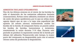 ADHESIVOS TISULARES (PEGAMENTOS)
Adhesivos tisulares (pegamentos)
Uno de los últimos avances en el cierre de las heridas ha
sido el desarrollo de las sustancias adhesivas tisulares
(cianoacrilato). Actúan como adhesivo, mediante un efecto
de unión del plano epidérmico, por lo que se utiliza como
agente tópico que se une a la capa más superficial del
epitelio (el estrato córneo) manteniendo unidos los
bordes de la herida. El compuesto forma un puente sobre
los bordes de heridas, laceraciones e incisiones,
manteniendo la unión durante 7-14 días. Durante este
período se produce la reparación normal de la herida por
debajo del adhesivo. Transcurrido este tiempo, la mayor
parte del compuesto es desprendido junto con el estrato
córneo antes de producirse la degradación.
 