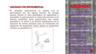 ANUDADO
 Anudado con instrumental
 El anudado instrumental se realiza con el
portaagujas (en las agujas curvas). En cirugía
menor, donde el área quirúrgica es superficial y
accesible al instrumental, el nudo instrumental es la
técnica preferida, pues proporciona una mayor
precisión a la sutura y un ahorro significativo en el
material de sutura, excepto para la realización de
ligaduras de pequeños vasos, donde es preferible
realizar un anudado manual.
El nudo que debe
practicarse es el de
cirujano , que
consiste en una
lazada doble
seguida de varias
lazadas simples. La
ventaja de este
nudo es la
seguridad que
proporciona la
primera lazada
doble, que evita que
el nudo se deshaga
mientras realizamos
 