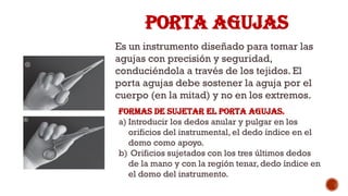 PORTA AGUJAS
Es un instrumento diseñado para tomar las
agujas con precisión y seguridad,
conduciéndola a través de los tejidos. El
porta agujas debe sostener la aguja por el
cuerpo (en la mitad) y no en los extremos.
Formas de sujetar el porta agujas.
a) Introducir los dedos anular y pulgar en los
orificios del instrumental, el dedo índice en el
domo como apoyo.
b) Orificios sujetados con los tres últimos dedos
de la mano y con la región tenar, dedo índice en
el domo del instrumento.
 