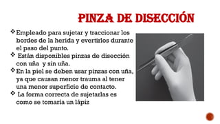 PINZA DE DISECCIÓN
Empleado para sujetar y traccionar los
bordes de la herida y evertirlos durante
el paso del punto.
 Están disponibles pinzas de disección
con uña y sin uña.
En la piel se deben usar pinzas con uña,
ya que causan menor trauma al tener
una menor superficie de contacto.
 La forma correcta de sujetarlas es
como se tomaría un lápiz
 