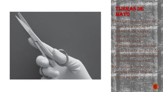 TIJERAS DE
MAYO
 Las tijeras de Mayo se
usan para cortar el
material de sutura,
gasas o vendajes.
Además, para
regularizar los bordes
de la herida en caso de
ser necesario o resecar
tejido desvitalizado.
 Se deben tomar de la
misma forma que el
porta agujas
 