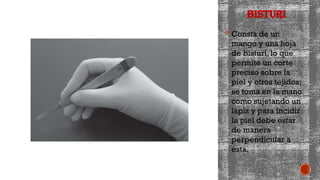 BISTURI
 Consta de un
mango y una hoja
de bisturí, lo que
permite un corte
preciso sobre la
piel y otros tejidos;
se toma en la mano
como sujetando un
lápiz y para incidir
la piel debe estar
de manera
perpendicular a
esta.
 