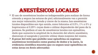 ANESTÉSICOS LOCALES
 El uso de anestésicos locales es indispensable para realizar de forma
cómoda y segura las suturas de piel; adicionalmente van a permitir
una mejor valoración, lavado y cierre de la misma. Los anestésicos
locales disponibles son tipo amida, como lidocaína al 0.5%, 1% o 2% y
bupivacaina al 0.25% cuyas dosis a utilizar dependerán del peso de la
persona. Se prefiere el uso de anestésicos locales con epinefrina,
dado que aumenta la amplitud de la duración del efecto anestésico,
disminuye el sangrado y permite utilizar dosis mayores del mismo.
 A pesar del mito que prohíbe usar epinefrina en regiones
anatómicas terminales como puntas de dedos y la nariz, la
evidencia científica muestra que es seguro usar epinefrina en
estas áreas en dosis adecuadas
 