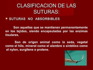 CLASIFICACION DE LASCLASIFICACION DE LAS
SUTURAS:SUTURAS:
 SUTURAS NO ABSORBIBLESSUTURAS NO ABSORBIBLES
Son aquellas que se mantienen permanentemente
en los tejidos, siendo encapsuladas por las enzimas
tisulares.
Son de origen animal como la seda, vegetal
como el hilo, mineral como el alambre o sintético como
el nylon, surgilene o prolene.
 