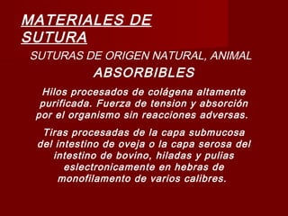 MATERIALES DE
SUTURA
SUTURAS DE ORIGEN NATURAL, ANIMAL
ABSORBIBLES
Hilos procesados de colágena altamente
purificada. Fuerza de tension y absorción
por el organismo sin reacciones adversas.
Tiras procesadas de la capa submucosa
del intestino de oveja o la capa serosa del
intestino de bovino, hiladas y pulias
eslectronicamente en hebras de
monofilamento de varios calibres.
 
