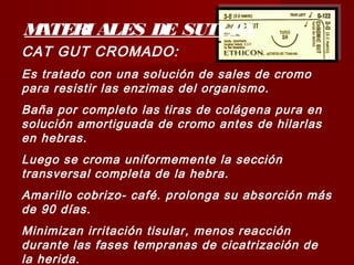 MATERI ALES DE SUTURA
CAT GUT CROMADO:
Es tratado con una solución de sales de cromo
para resistir las enzimas del organismo.
Baña por completo las tiras de colágena pura en
solución amortiguada de cromo antes de hilarlas
en hebras.
Luego se croma uniformemente la sección
transversal completa de la hebra.
Amarillo cobrizo- café. prolonga su absorción más
de 90 días.
Minimizan irritación tisular, menos reacción
durante las fases tempranas de cicatrización de
la herida.
 