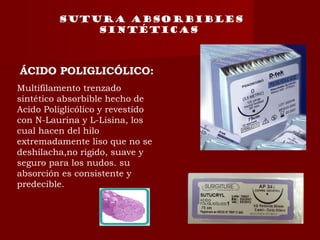 SUTURA absorbibles
sintéticas
ÁCIDO POLIGLICÓLICO:
Multifilamento trenzado
sintético absorbible hecho de
Acido Poliglicólico y revestido
con N-Laurina y L-Lisina, los
cual hacen del hilo
extremadamente liso que no se
deshilacha,no rigido, suave y
seguro para los nudos. su
absorción es consistente y
predecible.
 