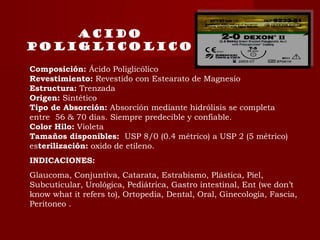Acido
poliglicolico
Composición: Ácido Poliglicólico
Revestimiento: Revestido con Estearato de Magnesio
Estructura: Trenzada
Origen: Sintético
Tipo de Absorción: Absorción mediante hidrólisis se completa
entre  56 & 70 días. Siempre predecible y confiable.
Color Hilo: Violeta 
Tamaños disponibles:  USP 8/0 (0.4 métrico) a USP 2 (5 métrico)
esterilización: oxido de etileno.
INDICACIONES:
Glaucoma, Conjuntiva, Catarata, Estrabismo, Plástica, Piel,
Subcuticular, Urológica, Pediátrica, Gastro intestinal, Ent (we don’t
know what it refers to), Ortopedia, Dental, Oral, Ginecología, Fascia,
Peritoneo .
 