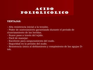 VENTAJAS:
- Alta resistencia inicial a la tensión.
- Poder de sostenimiento garantizado durante el período de
cicatrizamiento de las heridas.
- Suave paso a través del tejido.
- Fácil de manejar.
- Excelente para aseguramiento del nudo.
- Seguridad en la presión del nudo.
- Resistencia única al doblamiento y rompimiento de las agujas D-
tek.
Acido
poliglicolico
 