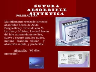 POLIGLACTINA
Multifilamento trenzado sintético
absorbible hecho de Acido
Poliglicólico y revestido con N-
Laurina y L-Lisina, los cual hacen
del hilo extremadamente liso,
suave y seguro para los nudos.
mínima reacción tisular y
absorción rápida, y predecible.
Absorción: “63 días
promedio”.
Sutura
absorbible
sintetica
 
