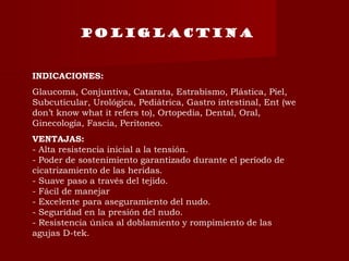 INDICACIONES:
Glaucoma, Conjuntiva, Catarata, Estrabismo, Plástica, Piel,
Subcuticular, Urológica, Pediátrica, Gastro intestinal, Ent (we
don’t know what it refers to), Ortopedia, Dental, Oral,
Ginecología, Fascia, Peritoneo.
VENTAJAS:
- Alta resistencia inicial a la tensión.
- Poder de sostenimiento garantizado durante el período de
cicatrizamiento de las heridas.
- Suave paso a través del tejido.
- Fácil de manejar
- Excelente para aseguramiento del nudo.
- Seguridad en la presión del nudo.
- Resistencia única al doblamiento y rompimiento de las
agujas D-tek.
Poliglactina
 