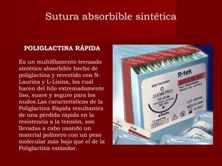 POLIGLACTINA RÁPIDA
Es un multifilamento trenzado
sintético absorbible hecho de
poliglactina y revestido con N-
Laurina y L-Lisina, los cual
hacen del hilo extremadamente
liso, suave y seguro para los
nudos.Las características de la
Poliglactina Rápida resultantes
de una pérdida rápida en la
resistencia a la tensión, son
llevadas a cabo usando un
material polímero con un peso
molecular más bajo que el de la
Poliglactina estándar.
Sutura absorbible sintética
 
