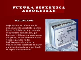 Sutura sintética
absorbible
POLIDIOXANON
Polydioxanon es una sutura de
monofilamento absorbible sintética
hecha de Polidioxanon y revestida
con polímero polidioxanon, que
hace que el hilo no sea pirogénico ni
antigénico, extremadamente suave
y seguro para los nudos.
Polidioxanon es la sutura de
monofilamento absorbible de mayor
duración, indicada para uso donde
se espera un crecimiento.
 