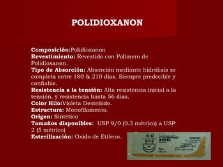 Composición:Polidioxanon
Revestimiento: Revestido con Polímero de
Polidioxanon.
Tipo de Absorción: Absorción mediante hidrólisis se
completa entre 180 & 210 días. Siempre predecible y
confiable.
Resistencia a la tensión: Alta resistencia inicial a la
tensión, y resistencia hasta 56 días.
Color Hilo:Violeta Desteñido.
Estructura: Monofilamento.
Origen: Sintético
Tamaños disponibles:  USP 9/0 (0.3 métrico) a USP
2 (5 métrico)
Esterilización: Oxido de Etileno.
POLIDIOXANON
 