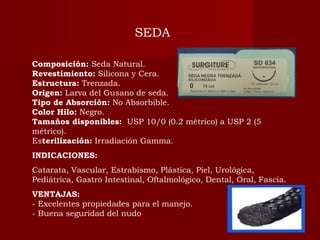 Composición: Seda Natural.
Revestimiento: Silicona y Cera.
Estructura: Trenzada.
Origen: Larva del Gusano de seda.
Tipo de Absorción: No Absorbible.
Color Hilo: Negro.
Tamaños disponibles:  USP 10/0 (0.2 métrico) a USP 2 (5
métrico).
Esterilización: Irradiación Gamma.
INDICACIONES:
Catarata, Vascular, Estrabismo, Plástica, Piel, Urológica,
Pediátrica, Gastro Intestinal, Oftalmológico, Dental, Oral, Fascia.
VENTAJAS:
- Excelentes propiedades para el manejo.
- Buena seguridad del nudo
SEDA
 