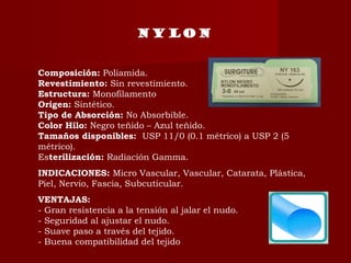 NYLON
Composición: Poliamida.
Revestimiento: Sin revestimiento.
Estructura: Monofilamento
Origen: Sintético.
Tipo de Absorción: No Absorbible.
Color Hilo: Negro teñido – Azul teñido.
Tamaños disponibles:  USP 11/0 (0.1 métrico) a USP 2 (5
métrico).
Esterilización: Radiación Gamma.
INDICACIONES: Micro Vascular, Vascular, Catarata, Plástica,
Piel, Nervio, Fascia, Subcuticular.
VENTAJAS:
- Gran resistencia a la tensión al jalar el nudo.
- Seguridad al ajustar el nudo.
- Suave paso a través del tejido.
- Buena compatibilidad del tejido
 