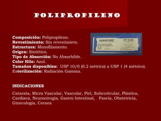 POLIPROPILENO
Composición: Polipropileno.
Revestimiento: Sin revestimieto.
Estructura: Monofilamento.
Origen: Sintético.
Tipo de Absorción: No Absorbible.
Color Hilo: Azul.
Tamaños disponibles:  USP 10/0 (0.2 métrico) a USP 1 (4 métrico).
Esterilización: Radiación Gamma.
INDICACIONES
Catarata, Micro Vascular, Vascular, Piel, Subcuticular, Plástica,
Cardiaca, Neurocirugía, Gastro Intestinal,   Fascia, Obstetricia,
Ginecología, Cornea
 