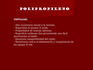 POLIPROPILENO
VENTAJAS:
- Alta resistencia inicial a la tensión.
- Seguridad al ajustar el nudo.
- Propiedades de manejo óptimas.
- Superficie uniforme lisa permitiendo una fácil
penetración al tejido.
- Excelente compatibilidad del tejido.
- Resistencia única al doblamiento y rompimiento de
las agujas D-tek.
 