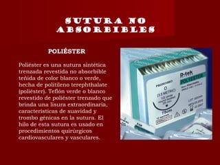 SUTURA NO
ABSORBIBLES
POLIÉSTER
Poliéster es una sutura sintética
trenzada revestida no absorbible
teñida de color blanco o verde,
hecha de politileno terephthalate
(poliéster). Teflón verde o blanco
revestido de poliéster trenzado que
brinda una lisura extraordinaria,
características de suavidad y
trombo génicas en la sutura. El
hilo de esta sutura es usado en
procedimientos quirúrgicos
cardiovasculares y vasculares.
 