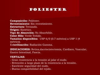 POLIESTER
Composición: Poliéster.
Revestimiento: Sin revestimiento.
Estructura: Trenzada.
Origen: Sintético.
Tipo de Absorción: No Absorbible.
Color Hilo: Verde Teñido.
Tamaños disponibles:  USP 6/0 (0.7 métrico) a USP 1 (4
métrico).
Esterilización: Radiación Gamma.
INDICACIONES: Retina,dacriocistectomia, Cardíaco, Vascular,
Gastro Intestinal, Fascia.
VENTAJAS:
- Gran resistencia a la tensión al jalar el nudo.
- Retención a largo plazo de la resistencia a la tensión.
- Excelente seguridad del nudo.
- Buena compatibilidad del tejido.
 
