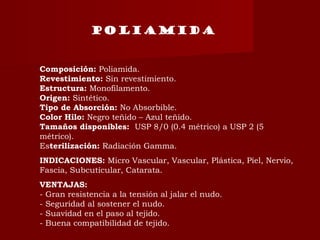 POLIAMIDA
Composición: Poliamida.
Revestimiento: Sin revestimiento.
Estructura: Monofilamento.
Origen: Sintético.
Tipo de Absorción: No Absorbible.
Color Hilo: Negro teñido – Azul teñido.
Tamaños disponibles:  USP 8/0 (0.4 métrico) a USP 2 (5
métrico).
Esterilización: Radiación Gamma.
INDICACIONES: Micro Vascular, Vascular, Plástica, Piel, Nervio,
Fascia, Subcuticular, Catarata.
VENTAJAS:
- Gran resistencia a la tensión al jalar el nudo.
- Seguridad al sostener el nudo.
- Suavidad en el paso al tejido.
- Buena compatibilidad de tejido.
 