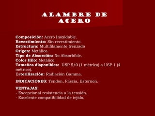 ALAMBRE DE
ACERO
Composición: Acero Inoxidable.
Revestimiento: Sin revestimiento.
Estructura: Multifilamento trenzado
Origen: Metálico.
Tipo de Absorción: No Absorbible.
Color Hilo: Metálico.
Tamaños disponibles:  USP 5/0 (1 métrico) a USP 1 (4
métrico).
Esterilización: Radiación Gamma.
INDICACIONES: Tendon, Fascia, Esternon.
VENTAJAS:
- Excepcional resistencia a la tensión.
- Excelente compatibilidad de tejido.
 