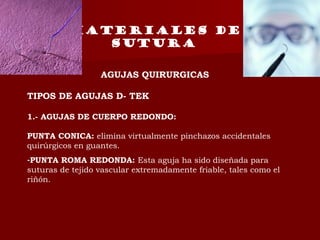 MATERIALES DE
SUTURA
AGUJAS QUIRURGICAS
TIPOS DE AGUJAS D- TEK
1.- AGUJAS DE CUERPO REDONDO:
PUNTA CONICA: elimina virtualmente pinchazos accidentales
quirúrgicos en guantes.
-PUNTA ROMA REDONDA: Esta aguja ha sido diseñada para
suturas de tejido vascular extremadamente friable, tales como el
riñón.
 