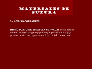 MATERIALES DE
SUTURA
3.- AGUJAS CORTANTES:
MICRO PUNTO DE ESPATULA CURVADA: Estas agujas
tienen un perfil delgado y plano que permite a la aguja
penetrar entre las capas de esclera o tejido de cornea.
 