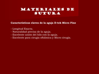 Características claves de la aguja D-tek Micro Fine
- Longitud Exacta.
- Naturalidad precisa de la aguja.
- Excelente unión del hilo con la aguja.
- Excelente para cirugía oftálmica y Micro cirugía.
MATERIALES DE
SUTURA
 