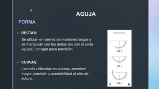 z
AGUJA
FORMA
 RECTAS:
Se utilizan en cierres de incisiones largas y
se manipulan con los dedos (no con el porta
agujas), otorgan poca precisión.
 CURVAS:
Las más utilizadas en suturas, permiten
mayor precisión y accesibilidad al sitio de
sutura.
 