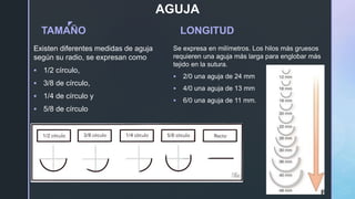 z
AGUJA
TAMAÑO
Existen diferentes medidas de aguja
según su radio, se expresan como
 1/2 círculo,
 3/8 de círculo,
 1/4 de círculo y
 5/8 de círculo
LONGITUD
Se expresa en milímetros. Los hilos más gruesos
requieren una aguja más larga para englobar más
tejido en la sutura.
 2/0 una aguja de 24 mm
 4/0 una aguja de 13 mm
 6/0 una aguja de 11 mm.
 