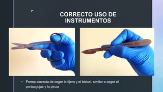z
CORRECTO USO DE
INSTRUMENTOS
 Forma correcta de coger la tijera y el bisturí, similar a coger el
portaagujas y la pinza
 