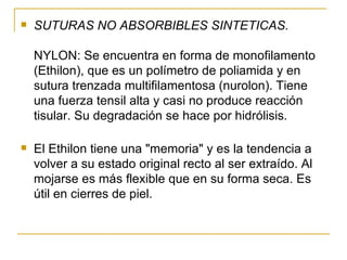 SUTURAS NO ABSORBIBLES SINTETICAS. NYLON: Se encuentra en forma de monofilamento (Ethilon), que es un polímetro de poliamida y en sutura trenzada multifilamentosa (nurolon). Tiene una fuerza tensil alta y casi no produce reacción tisular. Su degradación se hace por hidrólisis.  El Ethilon tiene una "memoria" y es la tendencia a volver a su estado original recto al ser extraído. Al mojarse es más flexible que en su forma seca. Es útil en cierres de piel.  