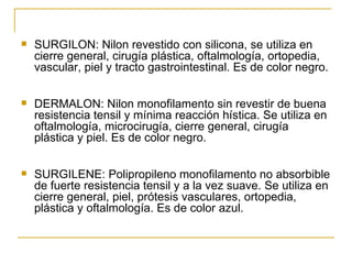 SURGILON: Nilon revestido con silicona, se utiliza en cierre general, cirugía plástica, oftalmología, ortopedia, vascular, piel y tracto gastrointestinal. Es de color negro. DERMALON: Nilon monofilamento sin revestir de buena resistencia tensil y mínima reacción hística. Se utiliza en oftalmología, microcirugía, cierre general, cirugía plástica y piel. Es de color negro. SURGILENE: Polipropileno monofilamento no absorbible de fuerte resistencia tensil y a la vez suave. Se utiliza en cierre general, piel, prótesis vasculares, ortopedia, plástica y oftalmología. Es de color azul. 