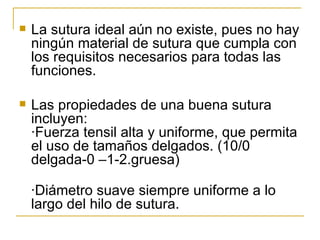 La sutura ideal aún no existe, pues no hay ningún material de sutura que cumpla con los requisitos necesarios para todas las funciones.  Las propiedades de una buena sutura incluyen: ·Fuerza tensil alta y uniforme, que permita el uso de tamaños delgados. (10/0 delgada-0 –1-2.gruesa) ·Diámetro suave siempre uniforme a lo largo del hilo de sutura. 