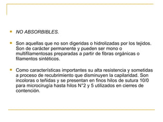 NO ABSORBIBLES. Son aquellas que no son digeridas o hidrolizadas por los tejidos. Son de carácter permanente y pueden ser mono o multifilamentosas preparadas a partir de fibras orgánicas o filamentos sintéticos. Como características importantes su alta resistencia y sometidas a proceso de recubrimiento que disminuyen la capilaridad. Son incoloras o teñidas y se presentan en finos hilos de sutura 10/0 para microcirugía hasta hilos N°2 y 5 utilizados en cierres de contención. 