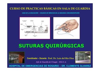 CURSO DE PRACTICAS BÁSICAS EN SALA DE GUARDIA
        CASA DE LA EDUCACIÓN – COLEGIO DE MÉDICOS DE LA SEGUNDA CIRCUNSCRIPCIÓN




      SUTURAS QUIRÚRGICAS

              Coordinador – Docente: Prof. Dr. Luis del Rio Diez
                         Jefe de Guardia de Cirugía – H.E.C.A.

HOSPITAL DE EMERGENCIAS DE ROSARIO – DR. CLEMENTE ÁLVAREZ
 
