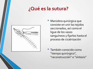 ¿Qué es la sutura?
• Maniobra quirúrgica que
consiste en unir los tejidos
seccionados, así como el
ligue de los vasos
sanguíneos y fijarlos hasta el
proceso de cicatrización
• También conocido como
“tiempo quirúrgico”,
“reconstrucción” o “síntesis”
 