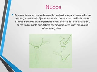 Nudos
 Para mantener unidos los bordes de una herida o para cerrar la luz de
un vaso, es necesario fijar los cabos de la sutura por medio de nudos.
El nudo tiene una gran importancia para el éxito de la cicatrización y
hemostasia, por lo que deberá ser ejecutado con una técnica que
ofrezca seguridad.
 