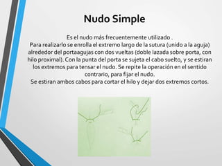 Es el nudo más frecuentemente utilizado .
Para realizarlo se enrolla el extremo largo de la sutura (unido a la aguja)
alrededor del portaagujas con dos vueltas (doble lazada sobre porta, con
hilo proximal).Con la punta del porta se sujeta el cabo suelto, y se estiran
los extremos para tensar el nudo. Se repite la operación en el sentido
contrario, para fijar el nudo.
Se estiran ambos cabos para cortar el hilo y dejar dos extremos cortos.
Nudo Simple
 
