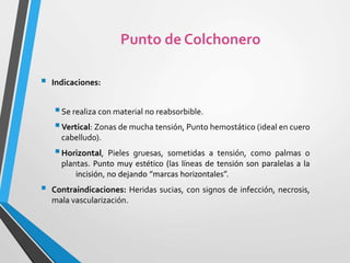  Indicaciones:
Se realiza con material no reabsorbible.
Vertical: Zonas de mucha tensión, Punto hemostático (ideal en cuero
cabelludo).
Horizontal, Pieles gruesas, sometidas a tensión, como palmas o
plantas. Punto muy estético (las líneas de tensión son paralelas a la
incisión, no dejando “marcas horizontales”.
 Contraindicaciones: Heridas sucias, con signos de infección, necrosis,
mala vascularización.
Punto de Colchonero
 